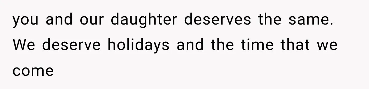 you and our daughter deserves the same. We deserve holidays and the time that we come