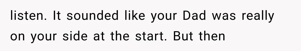 listen. It sounded like your Dad was really on your side at the start. But then