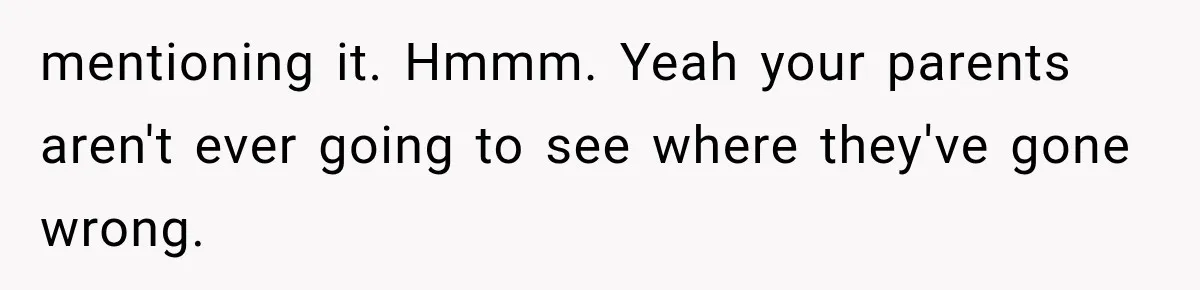 mentioning it. Hmmm. Yeah your parents aren't ever going to see where they've gone wrong.