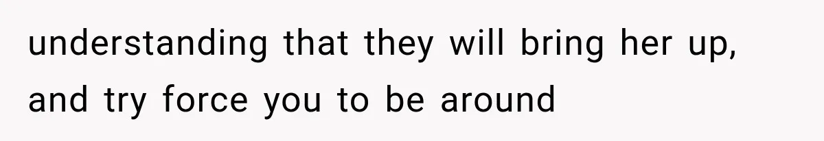 understanding that they will bring her up, and try force you to be around