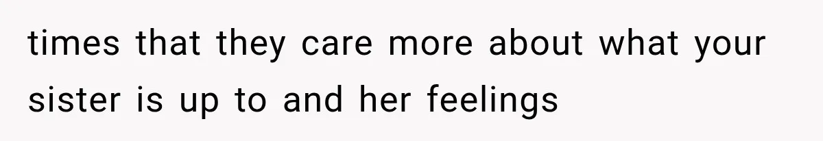 times that they care more about what your sister is up to and her feelings
