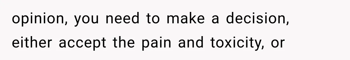 opinion, you need to make a decision, either accept the pain and toxicity, or
