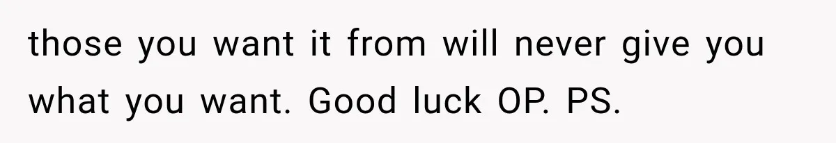 those you want it from will never give you what you want. Good luck OP. PS.