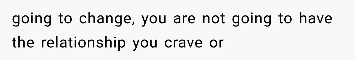 going to change, you are not going to have the relationship you crave or