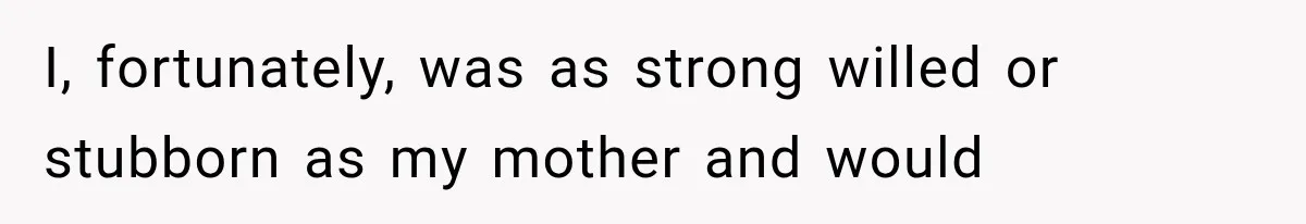 I, fortunately, was as strong willed or stubborn as my mother and would