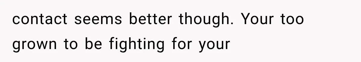 contact seems better though. Your too grown to be fighting for your