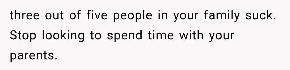 three out of five people in your family suck. Stop looking to spend time with your parents.