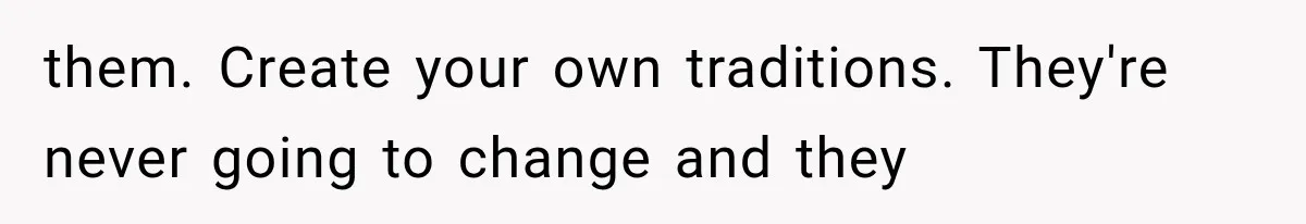 them. Create your own traditions. They're never going to change and they