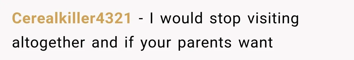 Cerealkiller4321 − I would stop visiting altogether and if your parents want