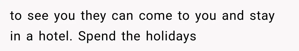 to see you they can come to you and stay in a hotel. Spend the holidays