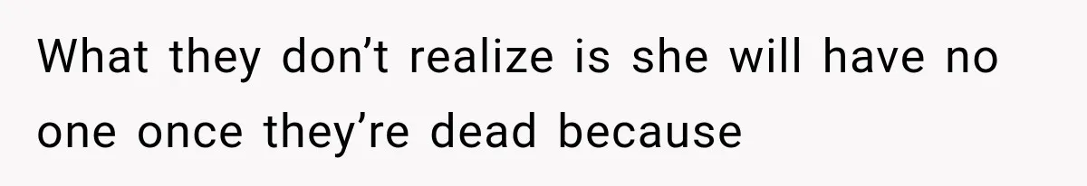 What they don’t realize is she will have no one once they’re dead because