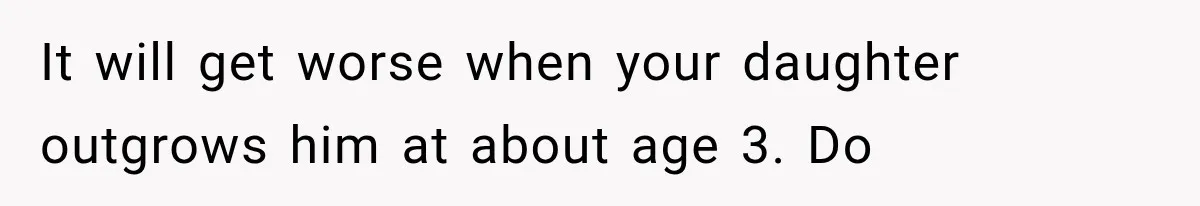 Husband Invades His Wife’s Private Diary, Finds One Ugly Word, and Won’t Let Her Forget It It will get worse when your daughter outgrows him at about age 3. Do
