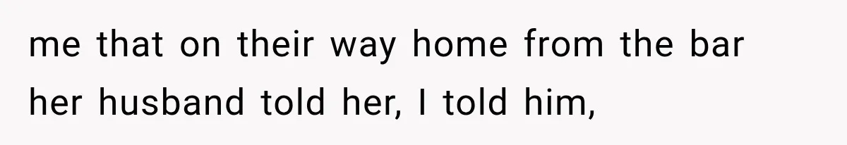me that on their way home from the bar her husband told her, I told him,