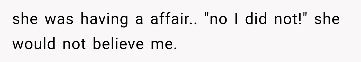 she was having a affair.. "no I did not!" she would not believe me.