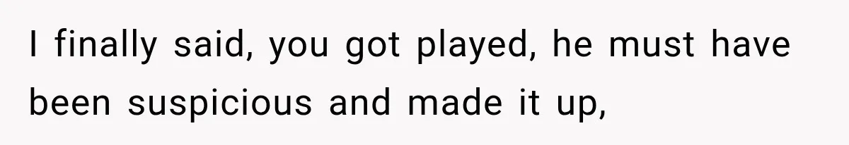 I finally said, you got played, he must have been suspicious and made it up,