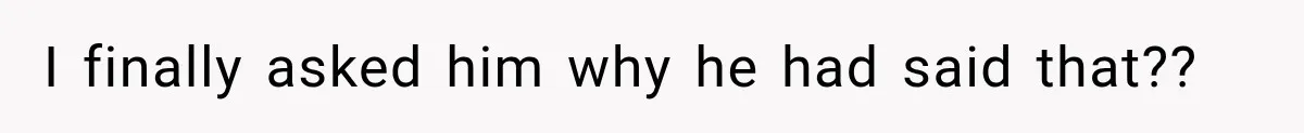 I finally asked him why he had said that??