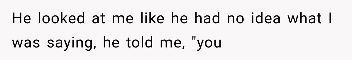 He looked at me like he had no idea what I was saying, he told me, "you