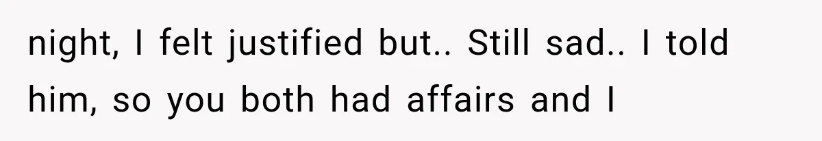night, I felt justified but.. Still sad.. I told him, so you both had affairs and I