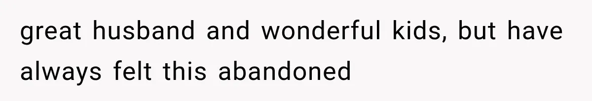 great husband and wonderful kids, but have always felt this abandoned
