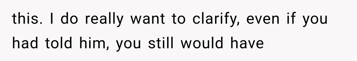 this. I do really want to clarify, even if you had told him, you still would have