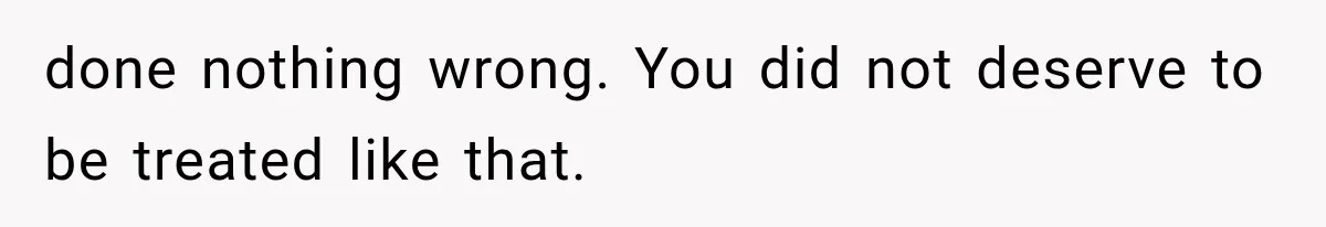 done nothing wrong. You did not deserve to be treated like that.