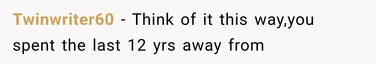 Twinwriter60 − Think of it this way,you spent the last 12 yrs away from
