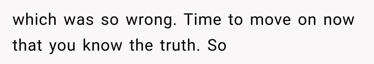 which was so wrong. Time to move on now that you know the truth. So