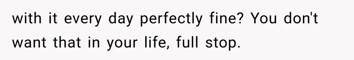 with it every day perfectly fine? You don't want that in your life, full stop.