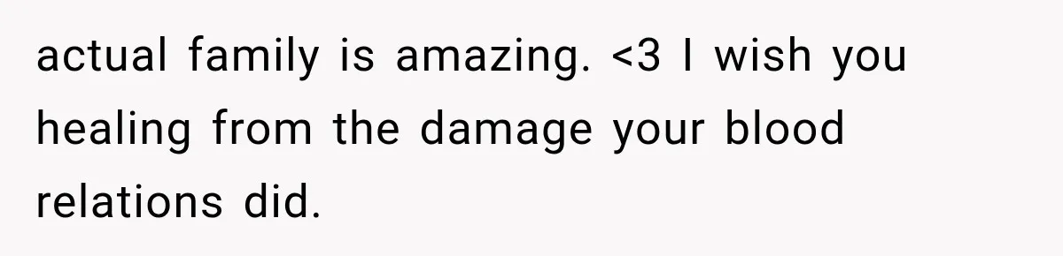 actual family is amazing. <3 I wish you healing from the damage your blood relations did.