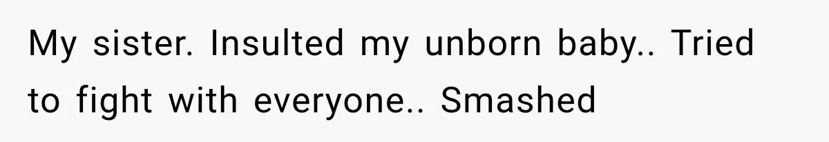 My sister. Insulted my unborn baby.. Tried to fight with everyone.. Smashed