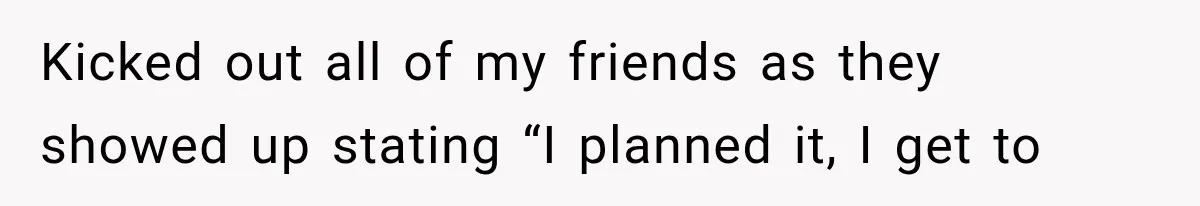 Kicked out all of my friends as they showed up stating “I planned it, I get to