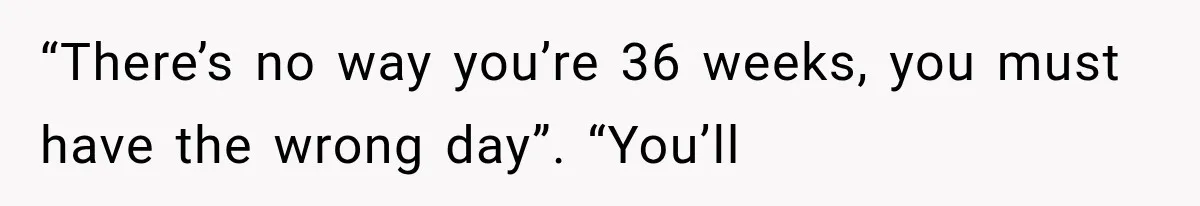 “There’s no way you’re 36 weeks, you must have the wrong day”. “You’ll