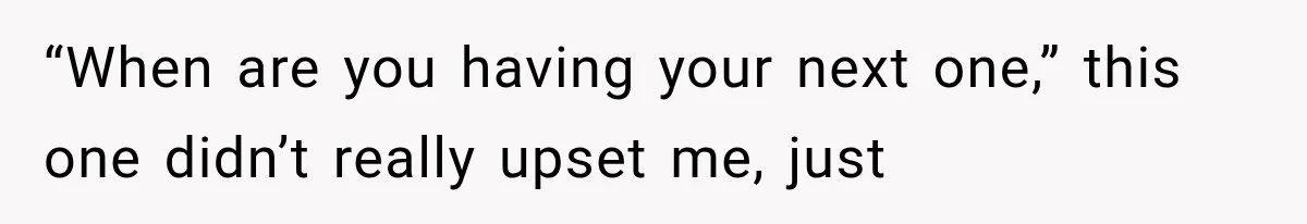 “When are you having your next one,” this one didn’t really upset me, just