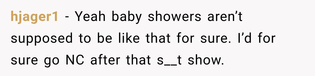 hjager1 − Yeah baby showers aren’t supposed to be like that for sure. I’d for sure go NC after that s__t show.