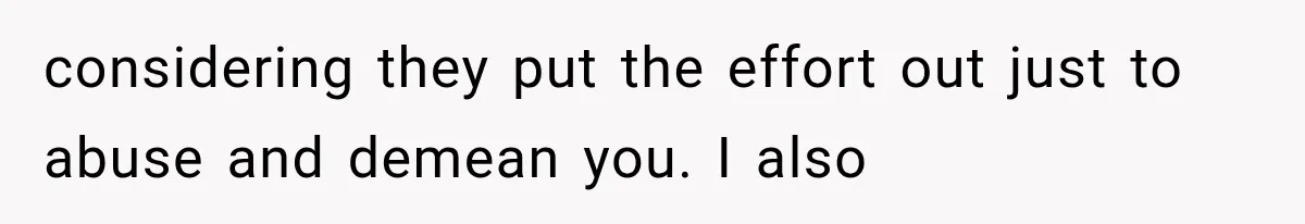 considering they put the effort out just to abuse and demean you. I also