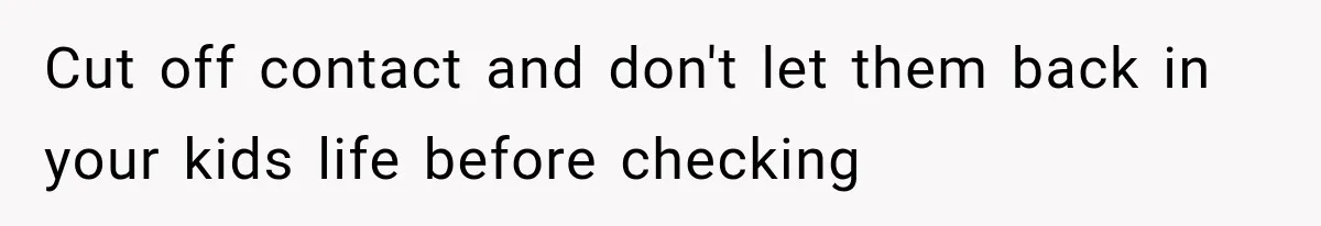 Cut off contact and don't let them back in your kids life before checking