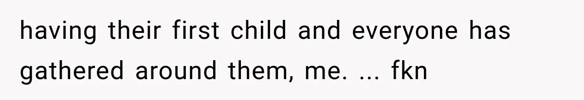 having their first child and everyone has gathered around them, me. ... fkn