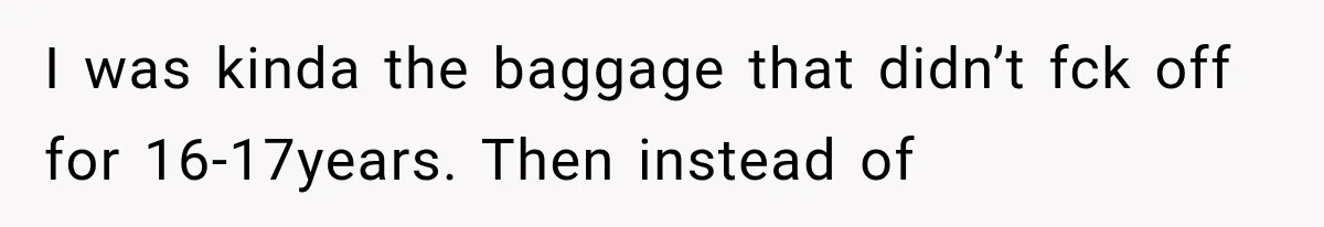 I was kinda the baggage that didn’t fck off for 16-17years. Then instead of
