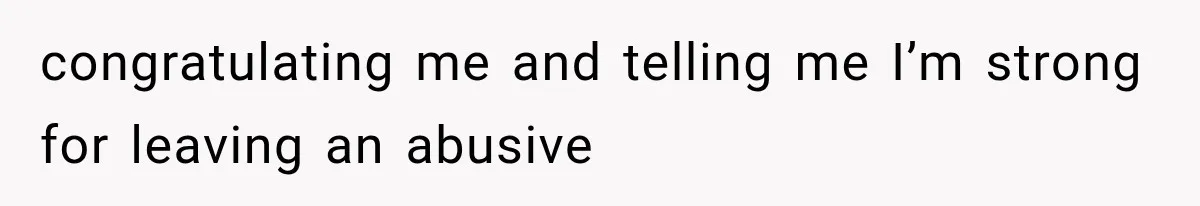 congratulating me and telling me I’m strong for leaving an abusive