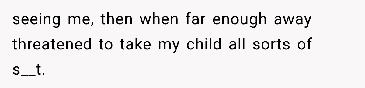 seeing me, then when far enough away threatened to take my child all sorts of s__t.