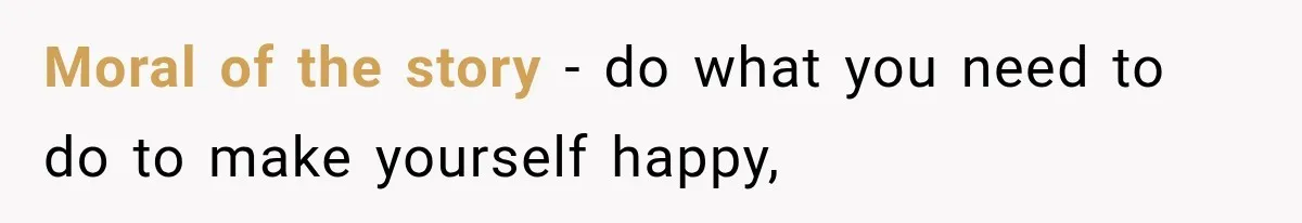 Moral of the story - do what you need to do to make yourself happy,
