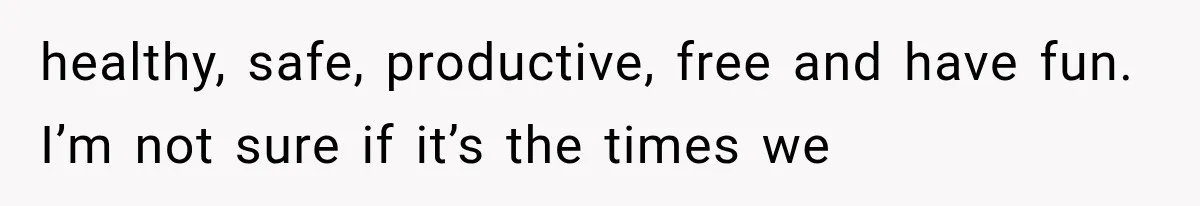healthy, safe, productive, free and have fun. I’m not sure if it’s the times we