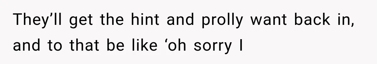 They’ll get the hint and prolly want back in, and to that be like ‘oh sorry I