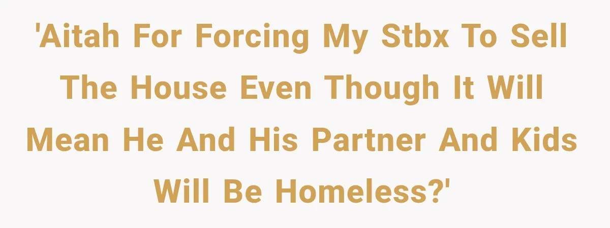 'AITAH for forcing my STBX to sell the house even though it will mean he and his partner and kids will be homeless?'
