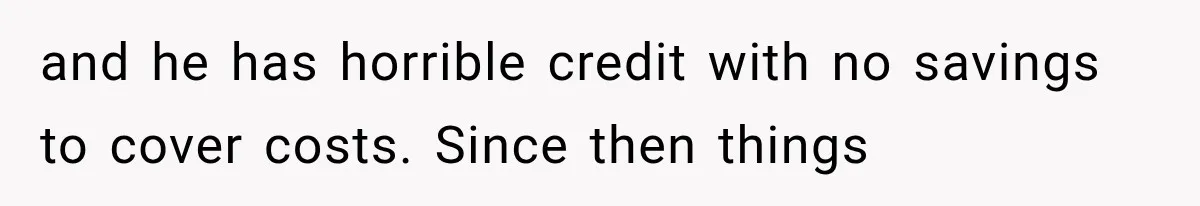 and he has horrible credit with no savings to cover costs. Since then things
