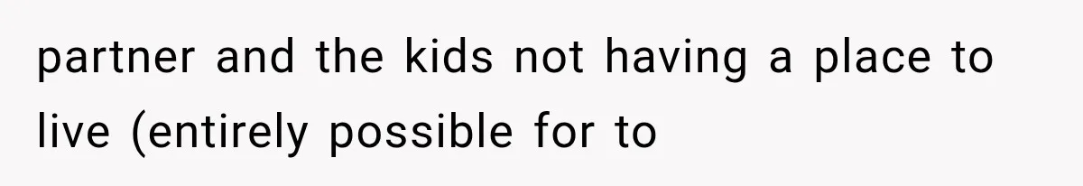 partner and the kids not having a place to live (entirely possible for to