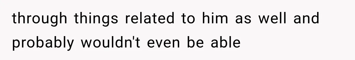 through things related to him as well and probably wouldn't even be able
