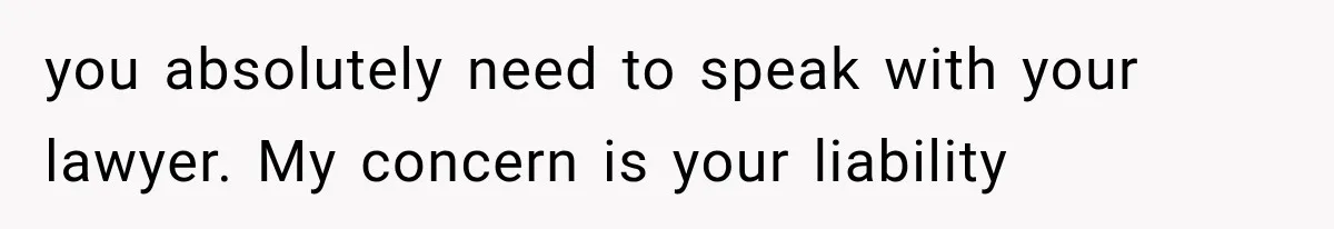 you absolutely need to speak with your lawyer. My concern is your liability