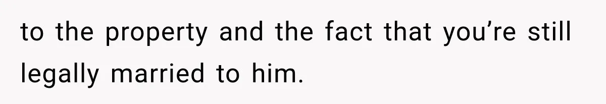 to the property and the fact that you’re still legally married to him.