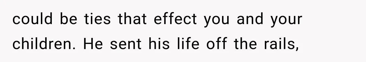 could be ties that effect you and your children. He sent his life off the rails,